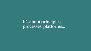 It’s about principles,
processes, platforms…
 