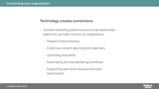 Technology creates connections
- Content marketing platforms and social relationship
platforms can help connect an organisation.
- Shared content themes
- Collective content planning and calendars
- Upholding standards
- Automating and standardising work#ows
- Supporting real-time measurement and
optimisation
Connecting your organisation
© Brilliant Noise 2016
 