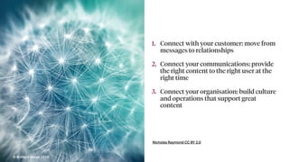 Nicholas Raymond CC BY 2.0
1. Connect with your customer: move from
messages to relationships
2. Connect your communications: provide
the right content to the right user at the
right time
3. Connect your organisation: build culture
and operations that support great
content
© Brilliant Noise 2016
 
