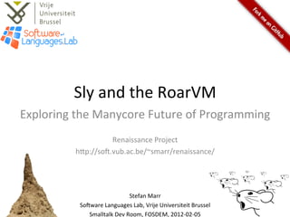 Sly	
  and	
  the	
  RoarVM	
  
Exploring	
  the	
  Manycore	
  Future	
  of	
  Programming	
  
                                	
  
                       Renaissance	
  Project	
  
             h=p://so@.vub.ac.be/~smarr/renaissance/	
  



                                           	
  
                                      Stefan	
  Marr	
  
              So@ware	
  Languages	
  Lab,	
  Vrije	
  Universiteit	
  Brussel	
  
                 Smalltalk	
  Dev	
  Room,	
  FOSDEM,	
  2012-­‐02-­‐05	
  
 