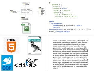 {
    "photos": {
      "page": 1,
      "pages": 94276,
      "total": "1414129",
      "photo": [{
        "id": "3891667770",
        "owner": "354683133120"

<kml>
  <Placemark>
    <name>Simple placemark</name>
    <Point>
<coordinates>-122.0822035425683,37.422289901
40251,0</coordinates>
 