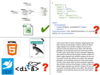 {
        "photos": {
          "page": 1,
          "pages": 94276,
          "total": "1414129",
          "photo": [{
            "id": "3891667770",
            "owner": "354683133120"




                                           ?
    <kml>




✔
      <Placemark>
        <name>Simple placemark</name>
        <Point>
    <coordinates>-122.0822035425683,37.422289901
    40251,0</coordinates>




?                                          ?
 