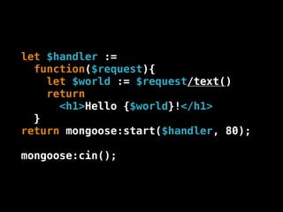 let $handler :=
  function($request){
    let $world := $request/text()
    return
      <h1>Hello {$world}!</h1>
  }
return mongoose:start($handler, 80);

mongoose:cin();
 