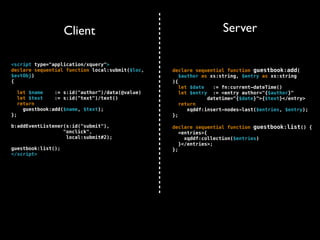Client                                         Server

<script type="application/xquery">
declare sequential function local:submit($loc,     declare sequential function guestbook:add(
$evtObj)                                              $author as xs:string, $entry as xs:string
{                                                  ){
                                                      let $date   := fn:current-dateTime()
     let $name    := s:id("author")/data(@value)      let $entry := <entry author="{$author}"
     let $text    := s:id("text")/text()                        datetime="{$date}">{$text}</entry>
     return                                           return
       guestbook:add($name, $text);                      xqddf:insert-nodes-last($entries, $entry);
};                                                 };

b:addEventListener(s:id("submit"),                 declare sequential function guestbook:list() {
                  "onclick",                          <entries>{
                   local:submit#2);                     xqddf:collection($entries)
                                                      }</entries>;
guestbook:list();                                  };
</script>
 