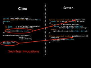 Client                                         Server

<script type="application/xquery">
declare sequential function local:submit($loc,     declare sequential function guestbook:add(
$evtObj)                                              $author as xs:string, $entry as xs:string
{                                                  ){
                                                      let $date   := fn:current-dateTime()
     let $name    := s:id("author")/data(@value)      let $entry := <entry author="{$author}"
     let $text    := s:id("text")/text()                        datetime="{$date}">{$text}</entry>
     return                                           return
       guestbook:add($name, $text);                      xqddf:insert-nodes-last($entries, $entry);
};                                                 };

b:addEventListener(s:id("submit"),                 declare sequential function guestbook:list(){
                  "onclick",                          <entries>{
                   local:submit#2);                     xqddf:collection($entries)
                                                      }</entries>;
guestbook:list();                                  };
</script>




         Seamless Invocations
 