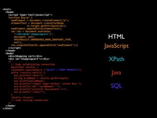 <html>
  <head>
    <script type='text/javascript'>
    function buy(e) {
       newElement = document.createElement("p");
       elementText = document.createTextNode
                  (e.target.getAttribute(id));
       newElement.appendChild(elementText);
       var res = document.evaluate(
         "//div[@id='shoppingcart']",
         document, null,
         XPathResult.UNORDERED_NODE_SNAPSHOT_TYPE,
                                                              HTML
         null);
       res.snapshotItem(0).appendChild("newElement");}
    </script>                                               JavaScript
  </head>
  <body>
    <div>Shopping cart</div>
    <div id="shoppingcart"></div>
    <%
                                                             XPath
       // Code establishing connection
       ResultSet results =
       statement.executeQuery ("SELECT * FROM PRODUCTS");
       while (results.next()) {
         out.println("<div>");
                                                               Java
         String prodName = results.getString(1);
         out.println(prodName);

                                                              SQL
         out.println("<input type='button' value='Buy'");
         out.println("id='"+prodName+"'");
         out.println("onclick='buy(event)'/>").
         out.println("</div>");
       }
       results.close();
       // Code closing connection
    %>
  </body>
</html>
 