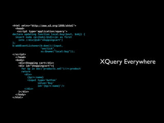 <html xmlns="http://www.w3.org/1999/xhtml">
   <head>
    <script type='application/xquery'>
declare updating function local:buy($evt, $obj) {
   insert node <p>{$obj/@id}</p> as first
     into //div[@id="shoppingcart"]
};
b:addEventListener(b:dom()//input,
                     "onclick",
                     xs:Qname("local:buy"));
</script>
   </head>
   <body>
     <div>Shopping cart</div>
     <div id="shoppingcart">{
                                                    XQuery Everywhere
       for $p in doc("products.xml")//*:product
       return
          <div>
            {$p/*:name}
            <input type='button'
                   value='Buy'
                   id='{$p/*:name}'/>
          </div>
     }</div>
   </body>
</html>
 