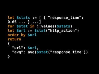 let $stats := [ { "response_time":
0.05 ... } ...]
for $stat in j:values($stats)
let $url := $stat("http_action")
order by $url
return
{
  "url": $url,
  "avg": avg($stat("response_time"))
}
 