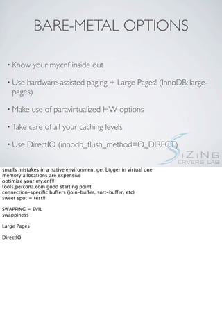 BARE-METAL OPTIONS

  • Know      your my.cnf inside out

  • Use hardware-assisted paging + Large Pages! (InnoDB: large-
    pages)

  • Make      use of paravirtualized HW options

  • Take   care of all your caching levels

  • Use    DirectIO (innodb_ﬂush_method=O_DIRECT)

smalls mistakes in a native environment get bigger in virtual one
memory allocations are expensive
optimize your my.cnf!!!
tools.percona.com good starting point
connection-speciﬁc buffers (join-buffer, sort-buffer, etc)
sweet spot = test!!

SWAPPING = EVIL
swappiness

Large Pages

DirectIO
 