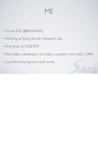 ME

• Liz   van Dijk (@lizztheblizz)

• Working     at Sizing Servers Research Lab

• First-timer   at FOSDEM!

• Not    really a developer, not really a sysadmin, not really a DBA

•I   just like knowing how stuff works.
 