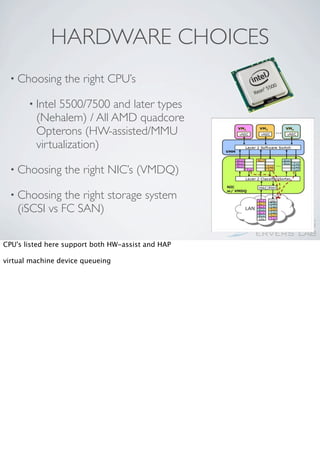 HARDWARE CHOICES
 • Choosing      the right CPU’s

       • Intel5500/7500 and later types
         (Nehalem) / All AMD quadcore
         Opterons (HW-assisted/MMU
         virtualization)

 • Choosing      the right NIC’s (VMDQ)

 • Choosing    the right storage system
    (iSCSI vs FC SAN)

CPU's listed here support both HW-assist and HAP

virtual machine device queueing
 
