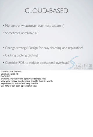 CLOUD-BASED

  • No   control whatsoever over host-system :(

  • Sometimes       unreliable IO



  • Change     strategy! Design for easy sharding and replication!

  • Caching    caching caching!

  • Consider     RDS to reduce operational overhead?

Can't escape the hurt
unreliable disk IO
CACHING
sharding/replication to spread write/read load
very write-heavy may be more trouble than it's worth
asynchronous writes? not very durable
Use RDS to cut back operational cost
 