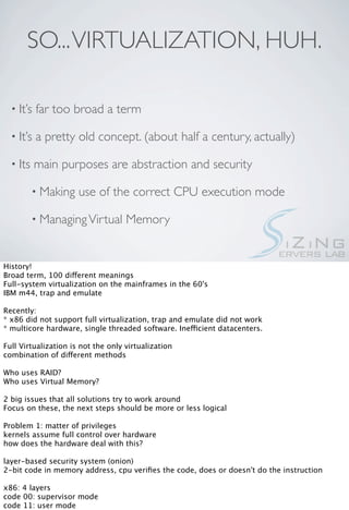 SO... VIRTUALIZATION, HUH.

  • It’s   far too broad a term

  • It’s   a pretty old concept. (about half a century, actually)

  • Its    main purposes are abstraction and security

          • Making    use of the correct CPU execution mode

          • Managing Virtual        Memory


History!
Broad term, 100 different meanings
Full-system virtualization on the mainframes in the 60's
IBM m44, trap and emulate

Recently:
* x86 did not support full virtualization, trap and emulate did not work
* multicore hardware, single threaded software. Inefficient datacenters.

Full Virtualization is not the only virtualization
combination of different methods

Who uses RAID?
Who uses Virtual Memory?

2 big issues that all solutions try to work around
Focus on these, the next steps should be more or less logical

Problem 1: matter of privileges
kernels assume full control over hardware
how does the hardware deal with this?

layer-based security system (onion)
2-bit code in memory address, cpu veriﬁes the code, does or doesn't do the instruction

x86: 4 layers
code 00: supervisor mode
code 11: user mode
 