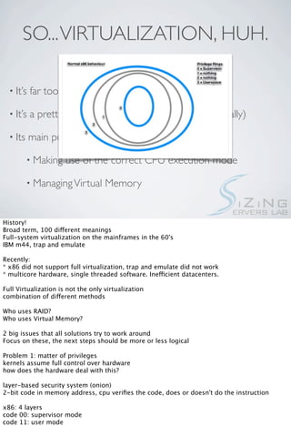 SO... VIRTUALIZATION, HUH.

  • It’s   far too broad a term

  • It’s   a pretty old concept. (about half a century, actually)

  • Its    main purposes are abstraction and security

          • Making    use of the correct CPU execution mode

          • Managing Virtual        Memory


History!
Broad term, 100 different meanings
Full-system virtualization on the mainframes in the 60's
IBM m44, trap and emulate

Recently:
* x86 did not support full virtualization, trap and emulate did not work
* multicore hardware, single threaded software. Inefficient datacenters.

Full Virtualization is not the only virtualization
combination of different methods

Who uses RAID?
Who uses Virtual Memory?

2 big issues that all solutions try to work around
Focus on these, the next steps should be more or less logical

Problem 1: matter of privileges
kernels assume full control over hardware
how does the hardware deal with this?

layer-based security system (onion)
2-bit code in memory address, cpu veriﬁes the code, does or doesn't do the instruction

x86: 4 layers
code 00: supervisor mode
code 11: user mode
 