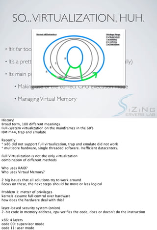 SO... VIRTUALIZATION, HUH.

  • It’s   far too broad a term

  • It’s   a pretty old concept. (about half a century, actually)

  • Its    main purposes are abstraction and security

          • Making    use of the correct CPU execution mode

          • Managing Virtual        Memory


History!
Broad term, 100 different meanings
Full-system virtualization on the mainframes in the 60's
IBM m44, trap and emulate

Recently:
* x86 did not support full virtualization, trap and emulate did not work
* multicore hardware, single threaded software. Inefficient datacenters.

Full Virtualization is not the only virtualization
combination of different methods

Who uses RAID?
Who uses Virtual Memory?

2 big issues that all solutions try to work around
Focus on these, the next steps should be more or less logical

Problem 1: matter of privileges
kernels assume full control over hardware
how does the hardware deal with this?

layer-based security system (onion)
2-bit code in memory address, cpu veriﬁes the code, does or doesn't do the instruction

x86: 4 layers
code 00: supervisor mode
code 11: user mode
 