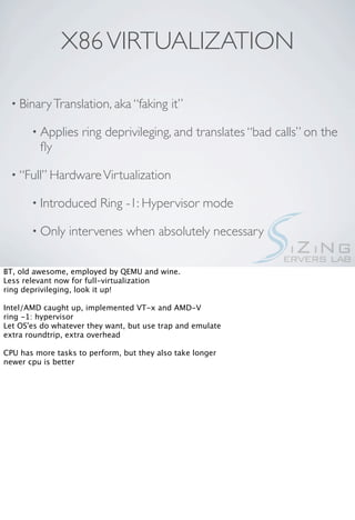 X86 VIRTUALIZATION

  • Binary Translation, aka “faking         it”

       • Applies    ring deprivileging, and translates “bad calls” on the
         ﬂy

  • “Full” Hardware Virtualization

       • Introduced      Ring -1: Hypervisor mode

       • Only    intervenes when absolutely necessary

BT, old awesome, employed by QEMU and wine.
Less relevant now for full-virtualization
ring deprivileging, look it up!

Intel/AMD caught up, implemented VT-x and AMD-V
ring -1: hypervisor
Let OS'es do whatever they want, but use trap and emulate
extra roundtrip, extra overhead

CPU has more tasks to perform, but they also take longer
newer cpu is better
 