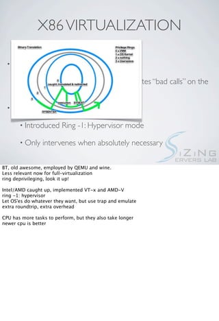 X86 VIRTUALIZATION

  • Binary Translation, aka “faking         it”

       • Applies    ring deprivileging, and translates “bad calls” on the
         ﬂy

  • “Full” Hardware Virtualization

       • Introduced      Ring -1: Hypervisor mode

       • Only    intervenes when absolutely necessary

BT, old awesome, employed by QEMU and wine.
Less relevant now for full-virtualization
ring deprivileging, look it up!

Intel/AMD caught up, implemented VT-x and AMD-V
ring -1: hypervisor
Let OS'es do whatever they want, but use trap and emulate
extra roundtrip, extra overhead

CPU has more tasks to perform, but they also take longer
newer cpu is better
 