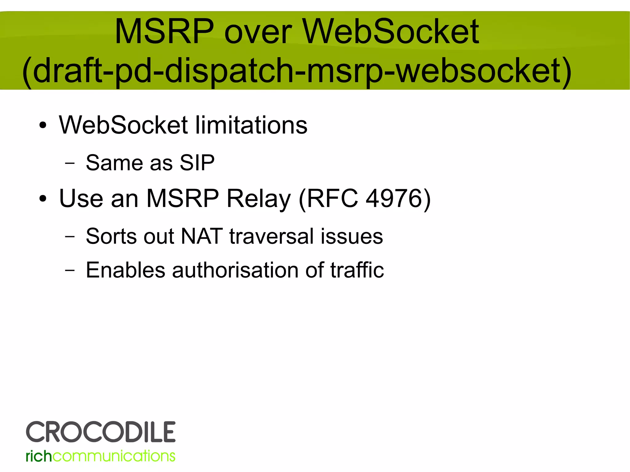 MSRP over WebSocket
(draft-pd-dispatch-msrp-websocket)
●

WebSocket limitations
–

●

Same as SIP

Use an MSRP Relay (RFC 4976)
–

Sorts out NAT traversal issues

–

Enables authorisation of traffic

 