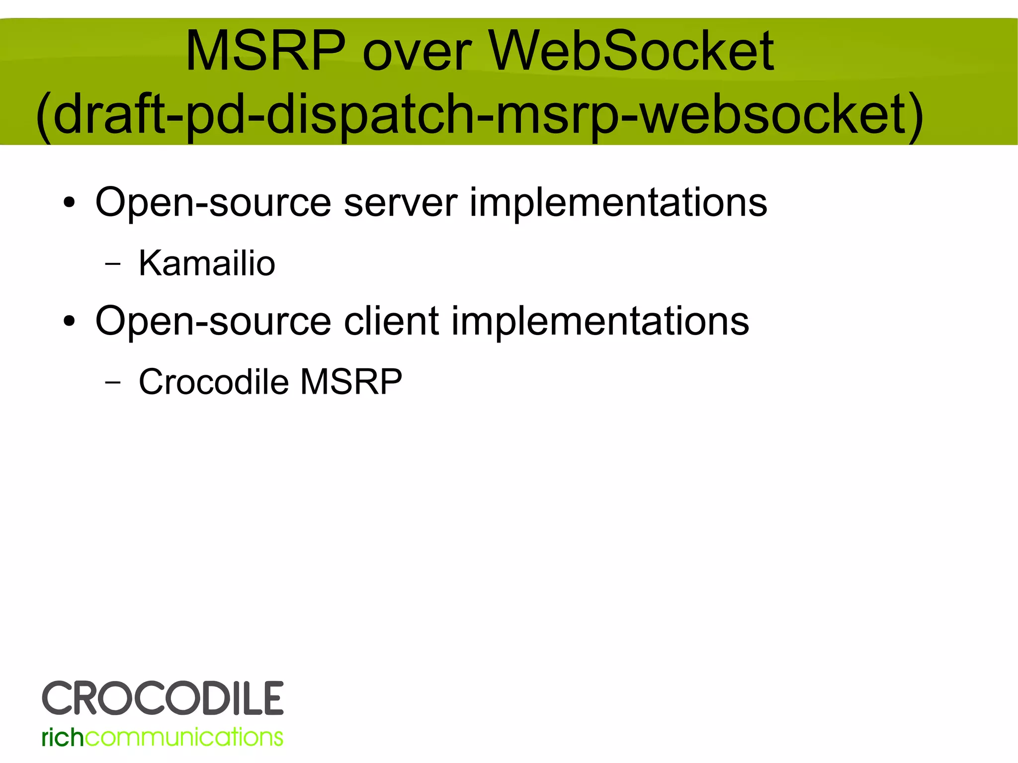 MSRP over WebSocket
(draft-pd-dispatch-msrp-websocket)
●

Open-source server implementations
–

●

Kamailio

Open-source client implementations
–

Crocodile MSRP

 
