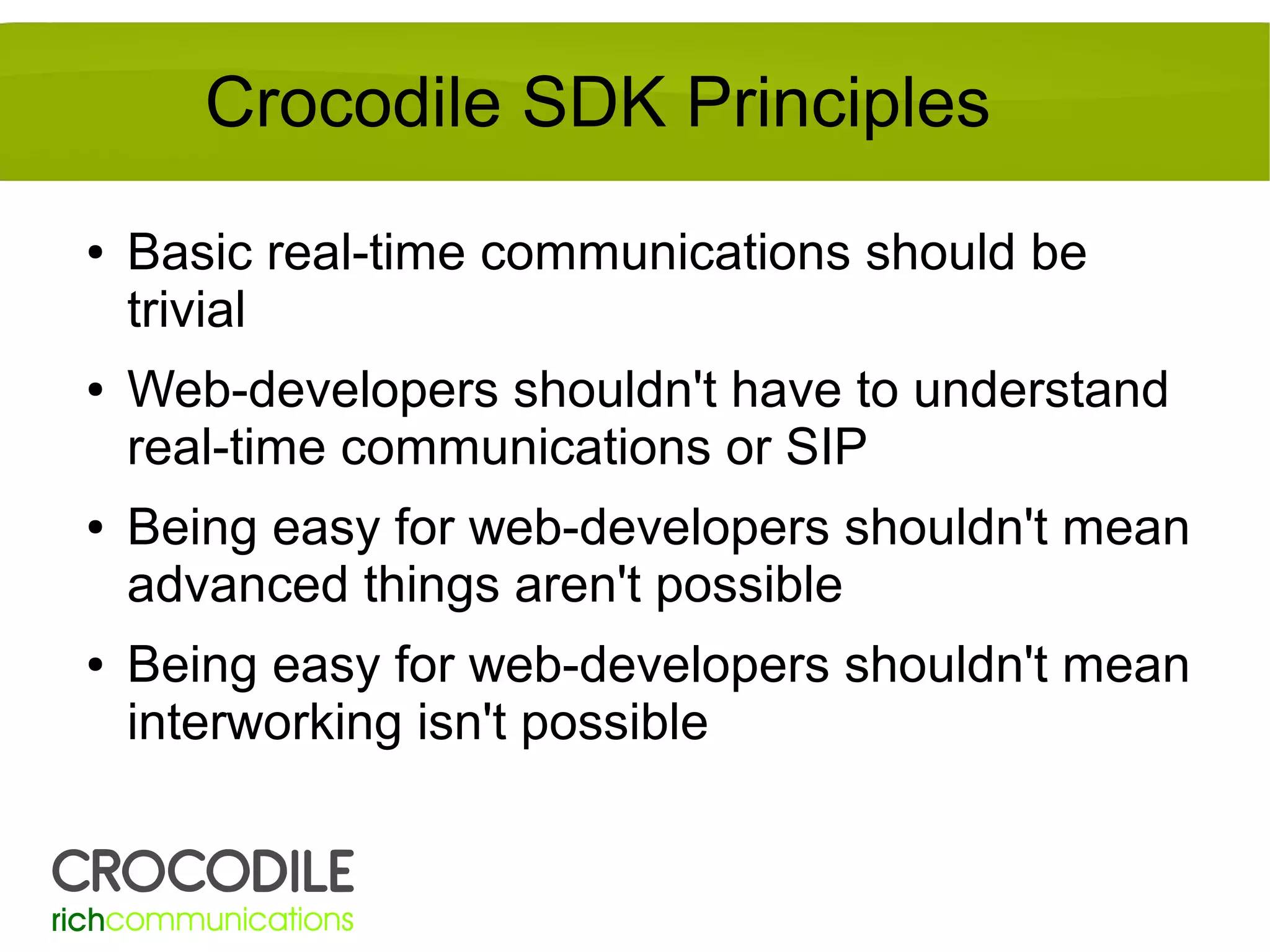 Crocodile SDK Principles
●

●

●

●

Basic real-time communications should be
trivial
Web-developers shouldn't have to understand
real-time communications or SIP
Being easy for web-developers shouldn't mean
advanced things aren't possible
Being easy for web-developers shouldn't mean
interworking isn't possible

 