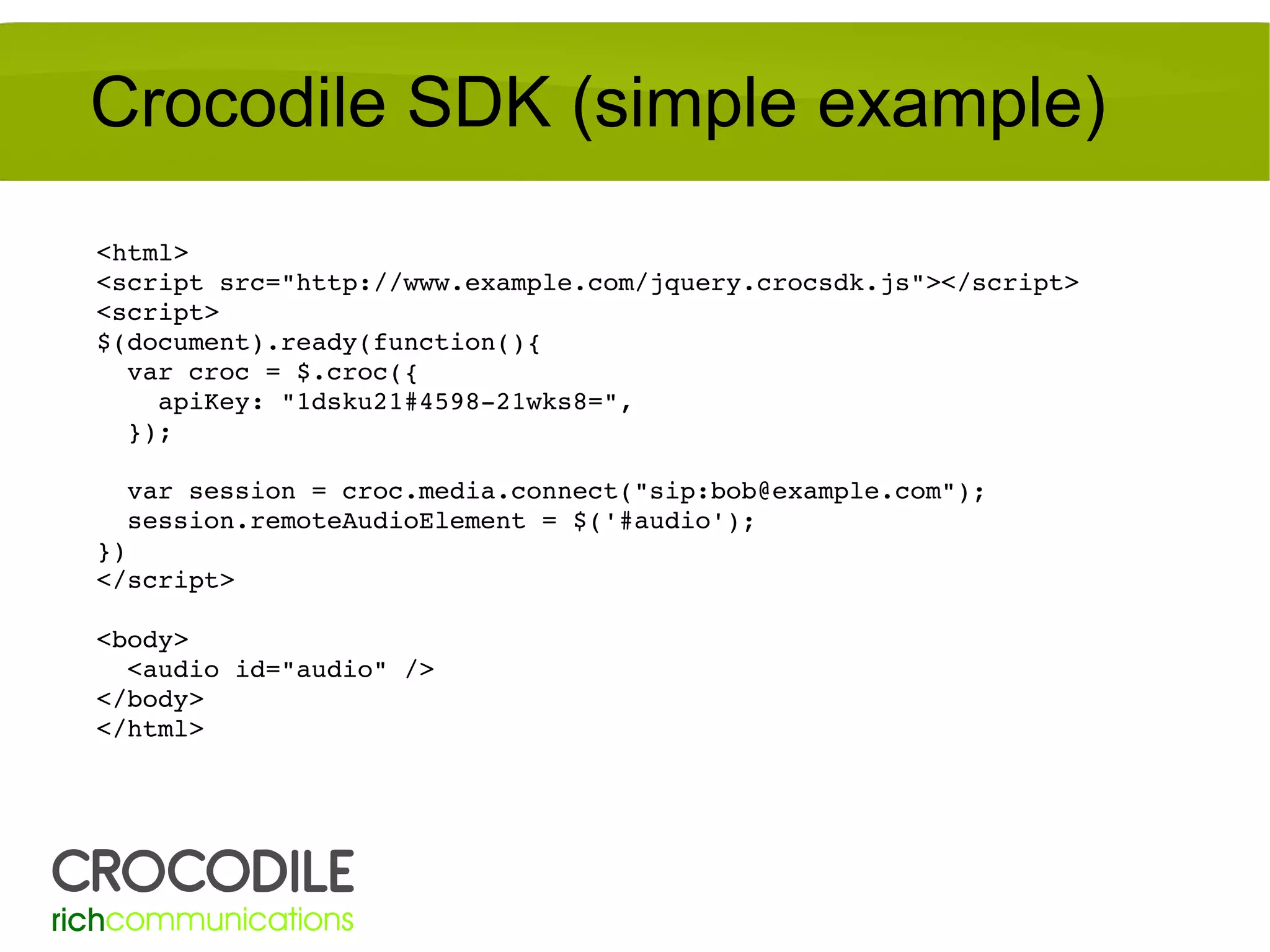 Crocodile SDK (simple example)
<html>
<script src="http://www.example.com/jquery.crocsdk.js"></script>
<script>
$(document).ready(function(){
  var croc = $.croc({
    apiKey: "1dsku21#4598­21wks8=",
  });
  var session = croc.media.connect("sip:bob@example.com");
  session.remoteAudioElement = $('#audio');
})
</script>
<body>
  <audio id="audio" />
</body>
</html>

 