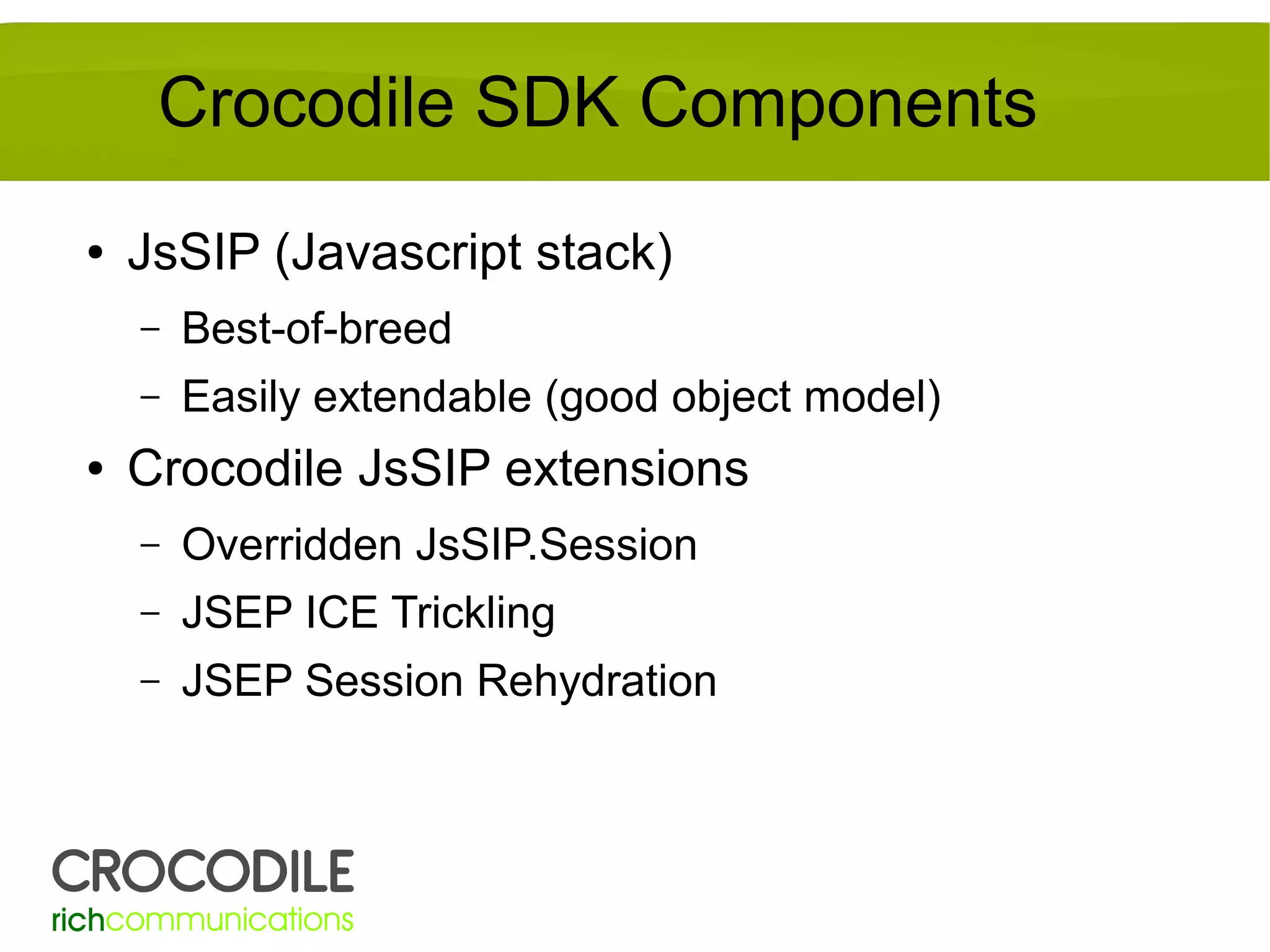 Crocodile SDK Components
●

JsSIP (Javascript stack)
–
–

●

Best-of-breed
Easily extendable (good object model)

Crocodile JsSIP extensions
–

Overridden JsSIP.Session

–

JSEP ICE Trickling

–

JSEP Session Rehydration

 