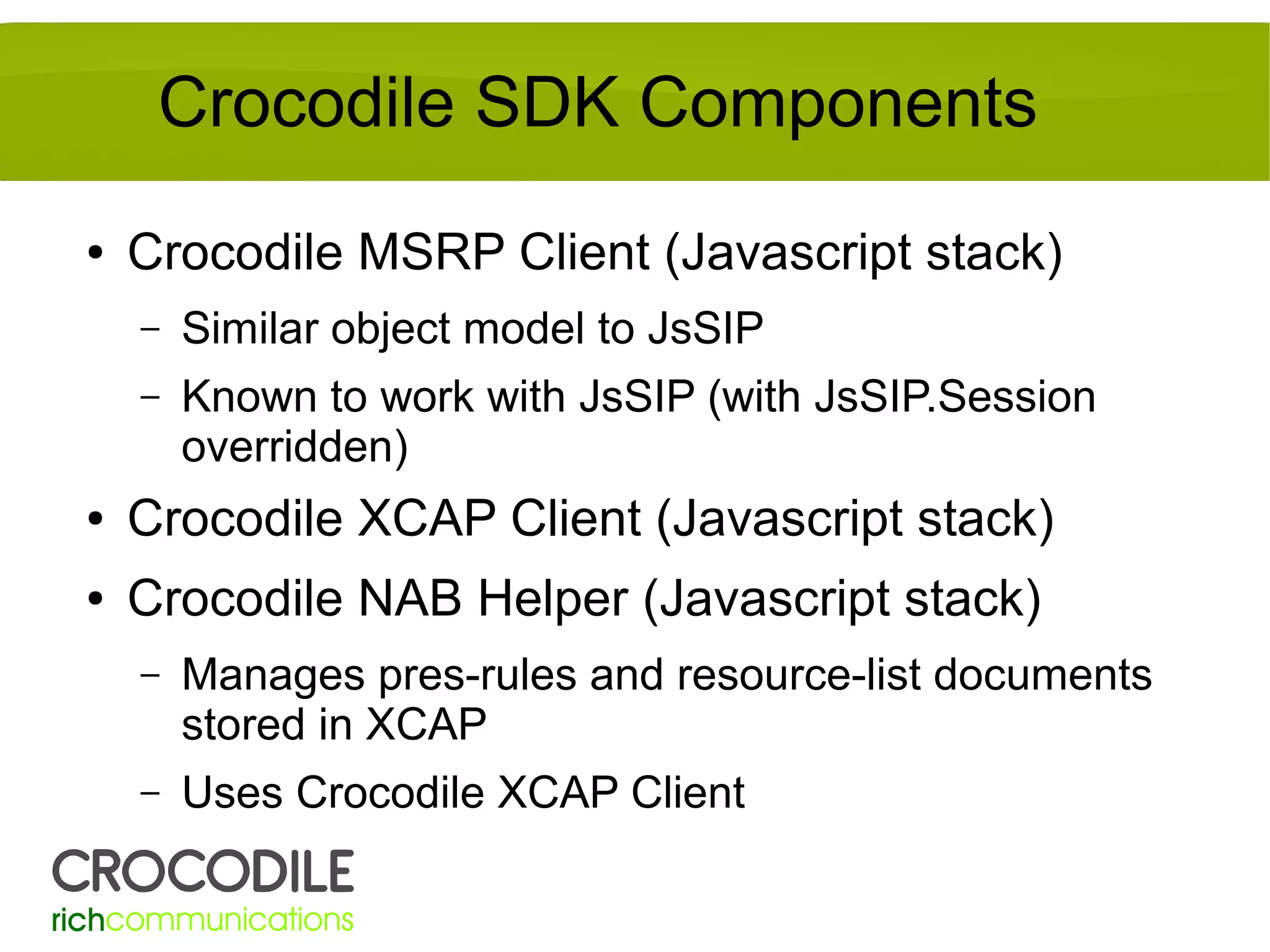 Crocodile SDK Components
●

Crocodile MSRP Client (Javascript stack)
–

Similar object model to JsSIP

–

Known to work with JsSIP (with JsSIP.Session
overridden)

●

Crocodile XCAP Client (Javascript stack)

●

Crocodile NAB Helper (Javascript stack)
–

Manages pres-rules and resource-list documents
stored in XCAP

–

Uses Crocodile XCAP Client

 