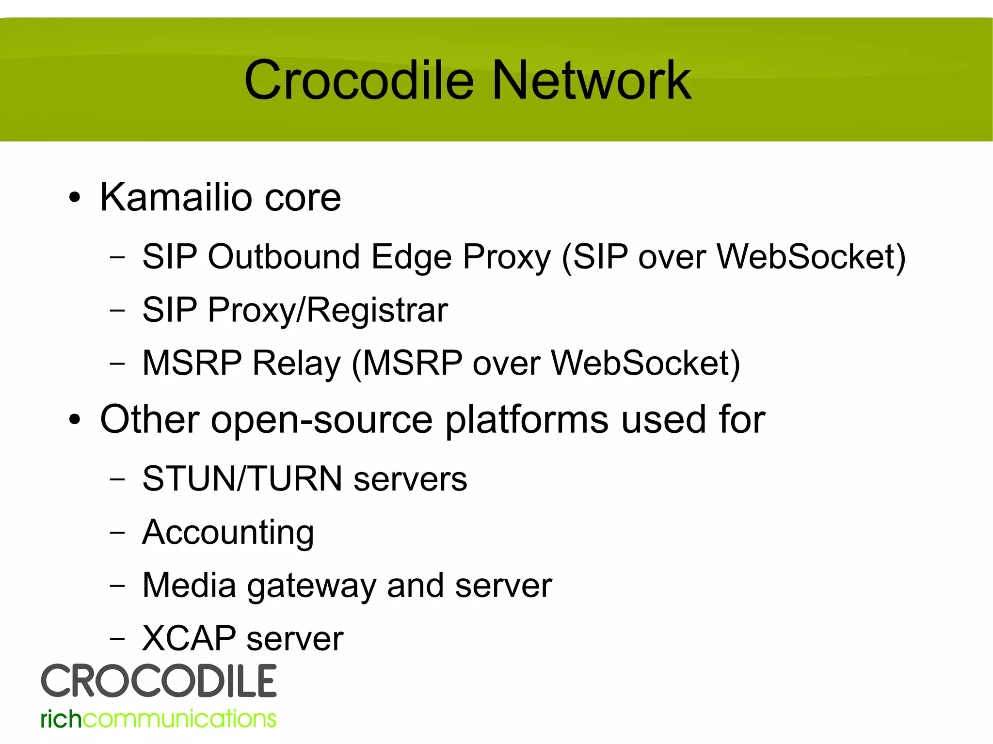 Crocodile Network
●

Kamailio core
–
–

SIP Proxy/Registrar

–
●

SIP Outbound Edge Proxy (SIP over WebSocket)
MSRP Relay (MSRP over WebSocket)

Other open-source platforms used for
–

STUN/TURN servers

–

Accounting

–

Media gateway and server

–

XCAP server

 