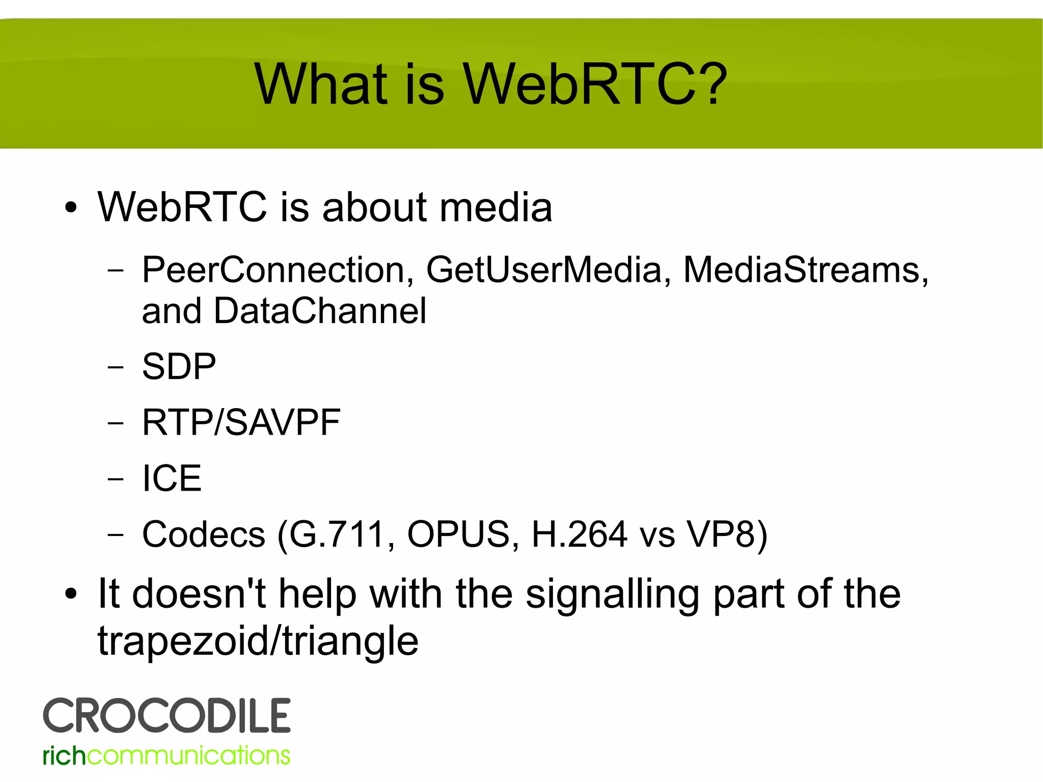 What is WebRTC?
●

WebRTC is about media
–

–

SDP

–

RTP/SAVPF

–

ICE

–
●

PeerConnection, GetUserMedia, MediaStreams,
and DataChannel

Codecs (G.711, OPUS, H.264 vs VP8)

It doesn't help with the signalling part of the
trapezoid/triangle

 