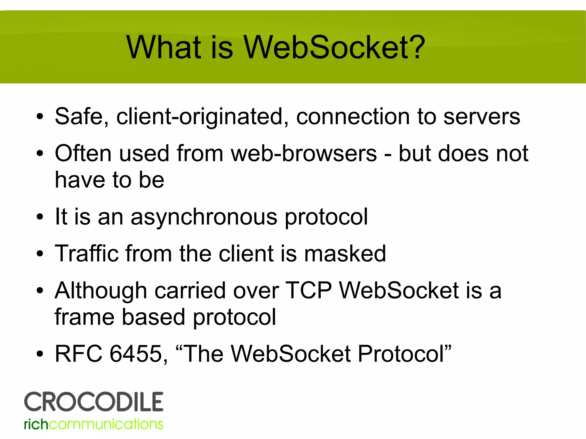 What is WebSocket?
●
●

Safe, client-originated, connection to servers
Often used from web-browsers - but does not
have to be

●

It is an asynchronous protocol

●

Traffic from the client is masked

●

●

Although carried over TCP WebSocket is a
frame based protocol
RFC 6455, “The WebSocket Protocol”

 