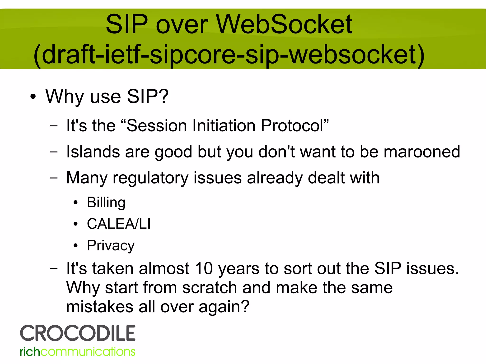 SIP over WebSocket
(draft-ietf-sipcore-sip-websocket)
●

Why use SIP?
–

It's the “Session Initiation Protocol”

–

Islands are good but you don't want to be marooned

–

Many regulatory issues already dealt with
●
●
●

–

Billing
CALEA/LI
Privacy

It's taken almost 10 years to sort out the SIP issues.
Why start from scratch and make the same
mistakes all over again?

 