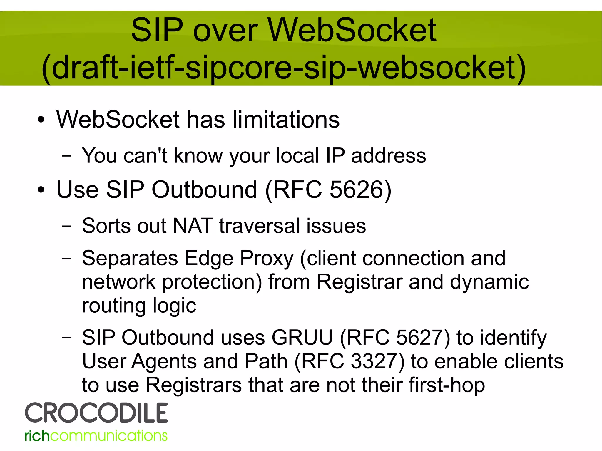 SIP over WebSocket
(draft-ietf-sipcore-sip-websocket)
●

WebSocket has limitations
–

●

You can't know your local IP address

Use SIP Outbound (RFC 5626)
–

Sorts out NAT traversal issues

–

Separates Edge Proxy (client connection and
network protection) from Registrar and dynamic
routing logic

–

SIP Outbound uses GRUU (RFC 5627) to identify
User Agents and Path (RFC 3327) to enable clients
to use Registrars that are not their first-hop

 