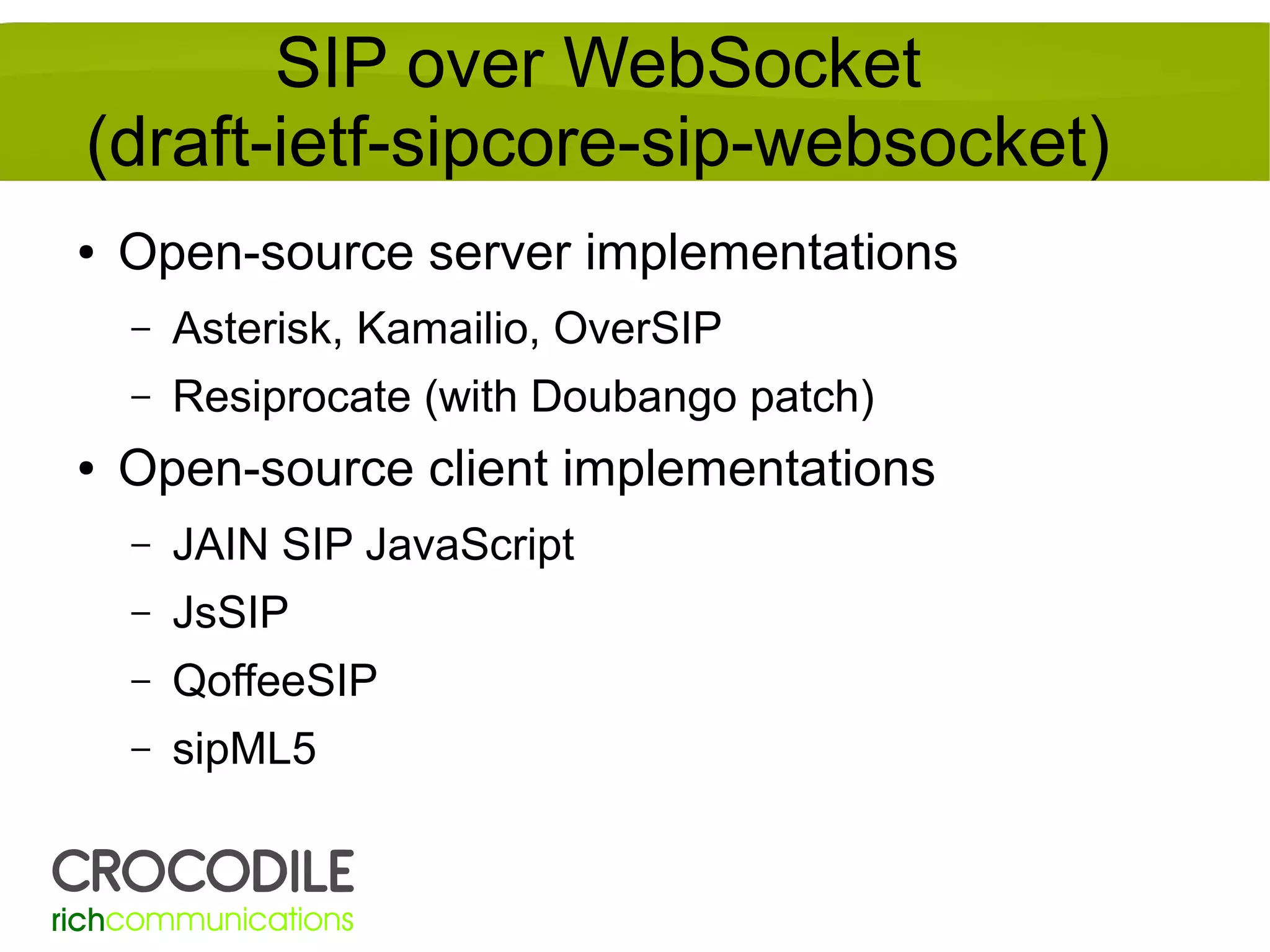 SIP over WebSocket
(draft-ietf-sipcore-sip-websocket)
●

Open-source server implementations
–
–

●

Asterisk, Kamailio, OverSIP
Resiprocate (with Doubango patch)

Open-source client implementations
–

JAIN SIP JavaScript

–

JsSIP

–

QoffeeSIP

–

sipML5

 