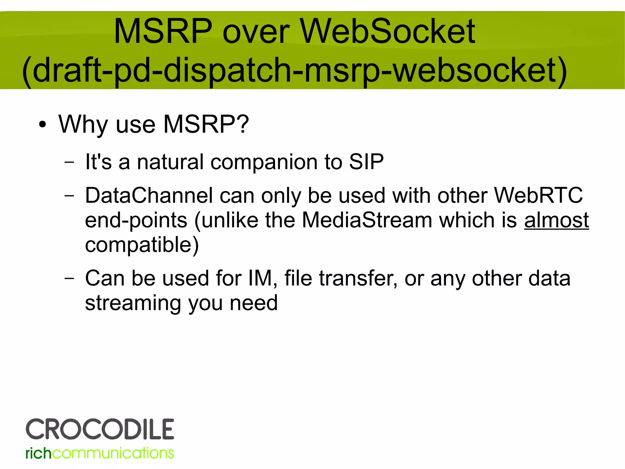 MSRP over WebSocket
(draft-pd-dispatch-msrp-websocket)
●

Why use MSRP?
–

It's a natural companion to SIP

–

DataChannel can only be used with other WebRTC
end-points (unlike the MediaStream which is almost
compatible)

–

Can be used for IM, file transfer, or any other data
streaming you need

 