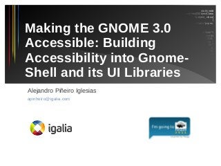 static void
_f_do_barnacle_install_properties(GObjectClass
*gobject_class)
{
GParamSpec *pspec;

Making the GNOME 3.0
Accessible: Building
Accessibility into GnomeShell and its UI Libraries

/* Party code attribute */
pspec = g_param_spec_uint64
(F_DO_BARNACLE_CODE,
"Barnacle code.",
"Barnacle code",
0,
G_MAXUINT64,
G_MAXUINT64 /*
default value */,
G_PARAM_READABLE
| G_PARAM_WRITABLE |
G_PARAM_PRIVATE);

g_object_class_install_property (gobject_class,
F_DO_BARNACLE_PROP_CODE,

Alejandro Piñeiro Iglesias
apinheiro@igalia.com

 