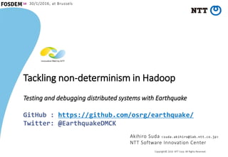 Copyright© 2016 NTT Corp. All Rights Reserved.
Tackling non-determinism in Hadoop
Testing and debugging distributed systems with Earthquake
GitHub : https://github.com/osrg/earthquake/
Twitter: @EarthquakeDMCK
Akihiro Suda <suda.akihiro@lab.ntt.co.jp>
NTT Software Innovation Center
30/1/2016, at Brussels
 