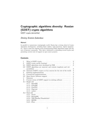 Cryptographic algorithms diversity: Russian
(GOST) crypto algorithms
GOST crypto demistiﬁed
Dmitry Eremin-Solenikov
Abstract
In parallel to mainstream cryptography world, Russia has a strong school of crypto
algorithms development, including block ciphers, hash functions, digital signature,
etc. There is slow but ongoing trend of harmonizing GOST algorithms usage with the
rest of Internet community. This talk is dedicated to debunking several myths and
presenting current state of support in open source projects.
Contents
1 What is GOST crypto . . . . . . . . . . . . . . . . . . . . . . . . 2
2 GOST crypto myths (busting) . . . . . . . . . . . . . . . . . . . 2
2.1 GOST algorithms were developed by FSB . . . . . . . . . . . . . 2
2.2 GOST algorithms are unsecure and contain trapdoors and vul-
nerabilities . . . . . . . . . . . . . . . . . . . . . . . . . . . . . . 3
2.3 National (GOST) crypto is of no concern for the rest of the world 3
3 Existing implementations . . . . . . . . . . . . . . . . . . . . . . 4
3.1 Commercial implementations . . . . . . . . . . . . . . . . . . . . 4
3.2 Open Source Software support . . . . . . . . . . . . . . . . . . . 4
4 Summary . . . . . . . . . . . . . . . . . . . . . . . . . . . . . . . 5
A Current status of GOST support in existing software . . . . . . . 5
A.1 Bright side . . . . . . . . . . . . . . . . . . . . . . . . . . . . . . 5
A.1.1 OpenSSL . . . . . . . . . . . . . . . . . . . . . . . . . . . 5
A.1.2 LibreSSL . . . . . . . . . . . . . . . . . . . . . . . . . . . 5
A.1.3 GnuTLS . . . . . . . . . . . . . . . . . . . . . . . . . . . . 5
A.1.4 libgcrypt . . . . . . . . . . . . . . . . . . . . . . . . . . . 5
A.1.5 xmlsec . . . . . . . . . . . . . . . . . . . . . . . . . . . . . 5
A.2 Dark side . . . . . . . . . . . . . . . . . . . . . . . . . . . . . . . 6
A.2.1 Nettle . . . . . . . . . . . . . . . . . . . . . . . . . . . . . 6
A.2.2 BoringSSL . . . . . . . . . . . . . . . . . . . . . . . . . . 6
A.2.3 NSS/Mozilla/Thunderbird . . . . . . . . . . . . . . . . . . 6
A.2.4 BIND9 . . . . . . . . . . . . . . . . . . . . . . . . . . . . . 6
A.2.5 IPsec . . . . . . . . . . . . . . . . . . . . . . . . . . . . . . 6
1
 