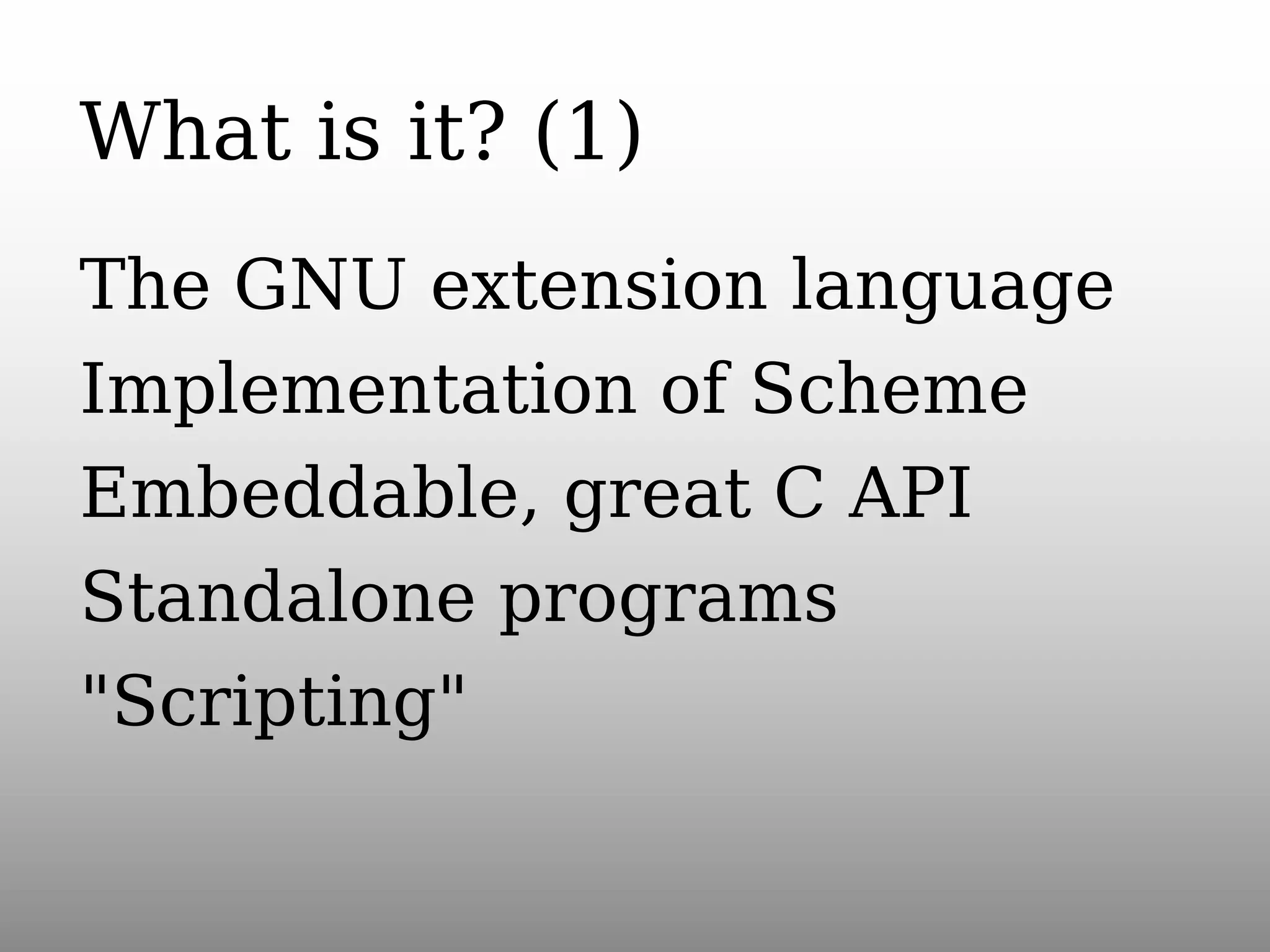 What is it? (1)
The GNU extension language
Implementation of Scheme
Embeddable, great C API
Standalone programs
"Scripting"

 