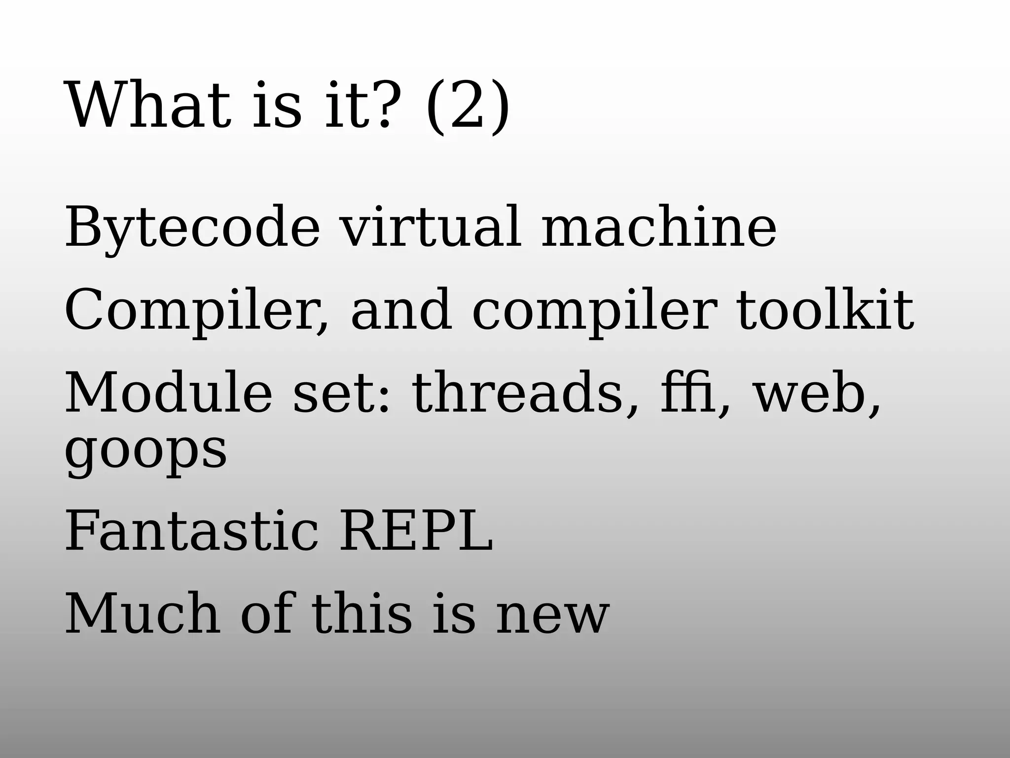 What is it? (2)
Bytecode virtual machine
Compiler, and compiler toolkit
Module set: threads, ﬃ, web,
goops
Fantastic REPL
Much of this is new

 