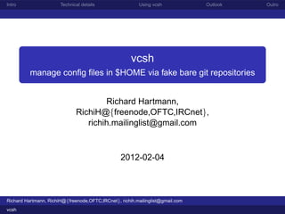 Intro                  Technical details                 Using vcsh             Outlook   Outro




                                                      vcsh
          manage conﬁg ﬁles in $HOME via fake bare git repositories


                                      Richard Hartmann,
                              RichiH@{freenode,OFTC,IRCnet},
                                 richih.mailinglist@gmail.com



                                                 2012-02-04



Richard Hartmann, RichiH@{freenode,OFTC,IRCnet}, richih.mailinglist@gmail.com
vcsh
 