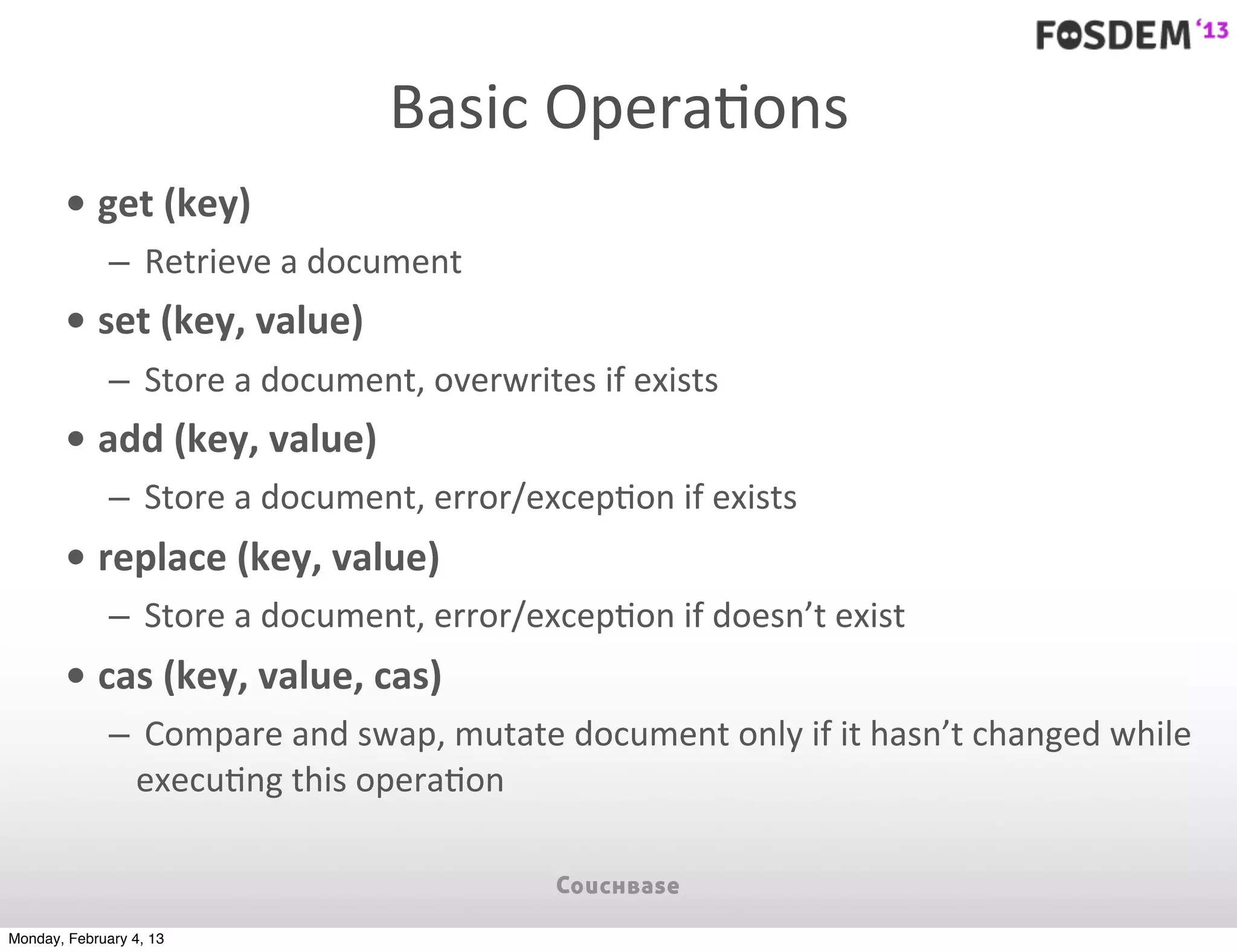 Basic	
  OperaJons
        • get	
  (key)
              – 	
  Retrieve	
  a	
  document
        • set	
  (key,	
  value)
              – 	
  Store	
  a	
  document,	
  overwrites	
  if	
  exists
        • add	
  (key,	
  value)
              – 	
  Store	
  a	
  document,	
  error/excep7on	
  if	
  exists
        • replace	
  (key,	
  value)
              – 	
  Store	
  a	
  document,	
  error/excep7on	
  if	
  doesn’t	
  exist
        • cas	
  (key,	
  value,	
  cas)
              – 	
  Compare	
  and	
  swap,	
  mutate	
  document	
  only	
  if	
  it	
  hasn’t	
  changed	
  while	
  
                execu7ng	
  this	
  opera7on



Monday, February 4, 13
 