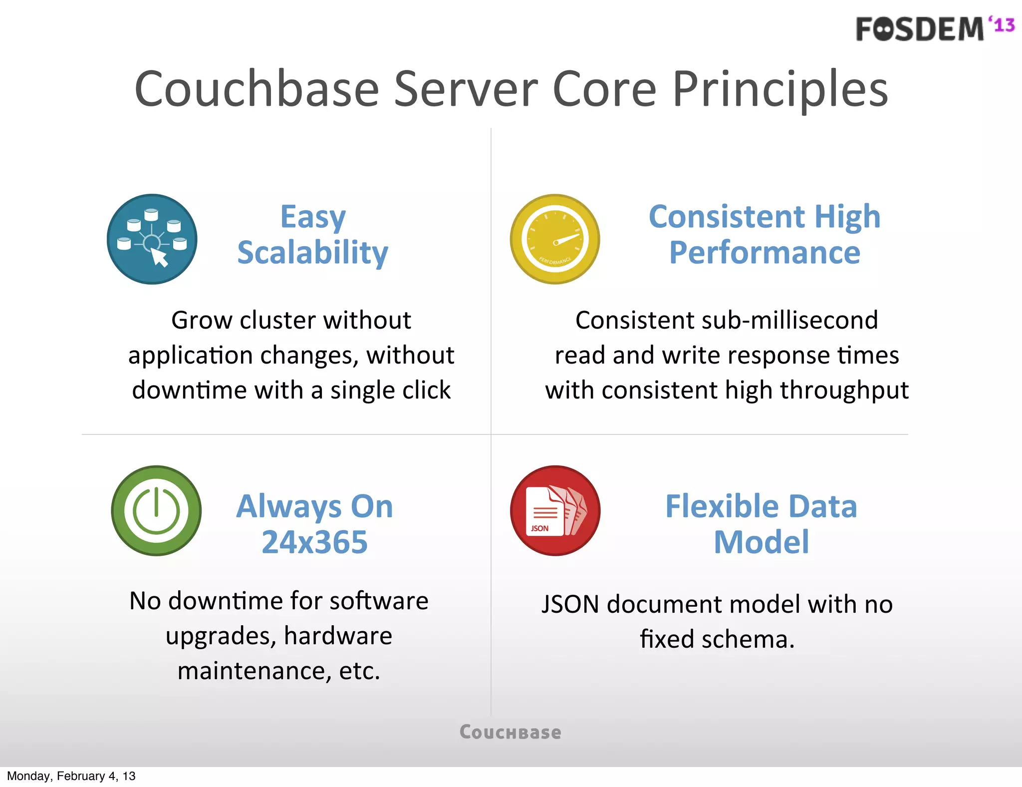 Couchbase	
  Server	
  Core	
  Principles

                                   Easy	
                                                 Consistent	
  High	
  
                                Scalability                       PE
                                                                       RF O R M A N C E    Performance
                       Grow	
  cluster	
  without	
                      Consistent	
  sub-­‐millisecond	
  
                    applica7on	
  changes,	
  without	
                read	
  and	
  write	
  response	
  7mes	
  
                    down7me	
  with	
  a	
  single	
  click            with	
  consistent	
  high	
  throughput



                                Always	
  On	
                  JSON
                                                              JSON JSO
                                                                                           Flexible	
  Data	
  
                                 24x365                                                       Model
                                                               JSON N
                                                               JSON




                    No	
  down7me	
  for	
  so>ware	
              JSON	
  document	
  model	
  with	
  no	
  
                        upgrades,	
  hardware	
                              ﬁxed	
  schema.
                           maintenance,	
  etc.


Monday, February 4, 13
 