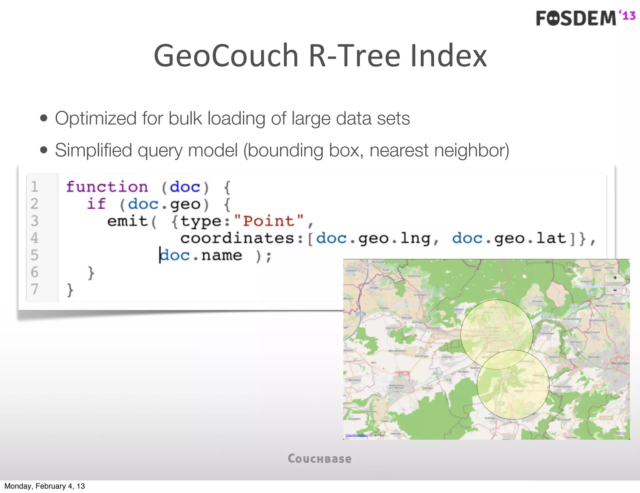 GeoCouch	
  R-­‐Tree	
  Index
         • Optimized for bulk loading of large data sets
         • Simpliﬁed query model (bounding box, nearest neighbor)




Monday, February 4, 13
 