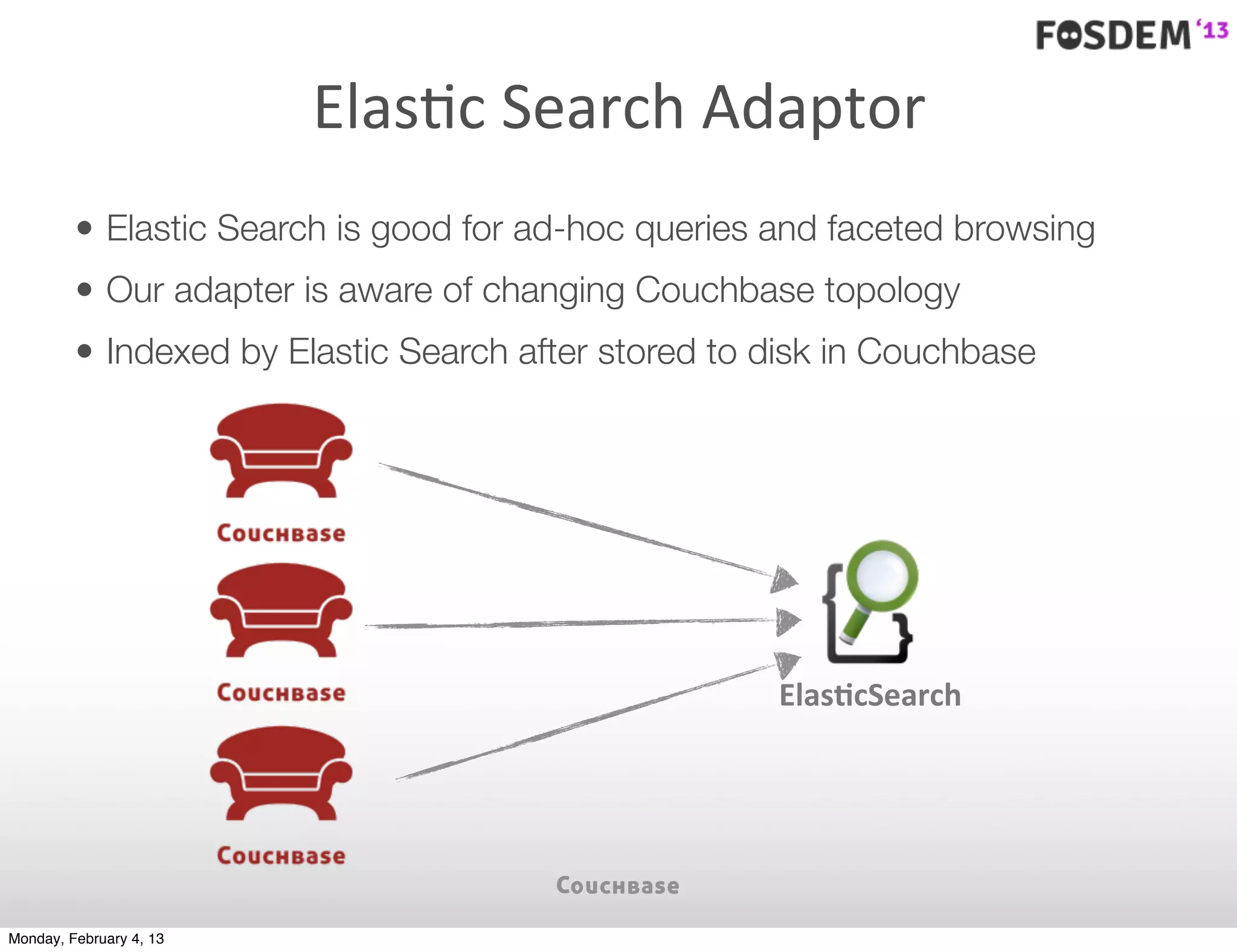 ElasJc	
  Search	
  Adaptor
         • Elastic Search is good for ad-hoc queries and faceted browsing
         • Our adapter is aware of changing Couchbase topology
         • Indexed by Elastic Search after stored to disk in Couchbase




                                                     ElasYcSearch




Monday, February 4, 13
 