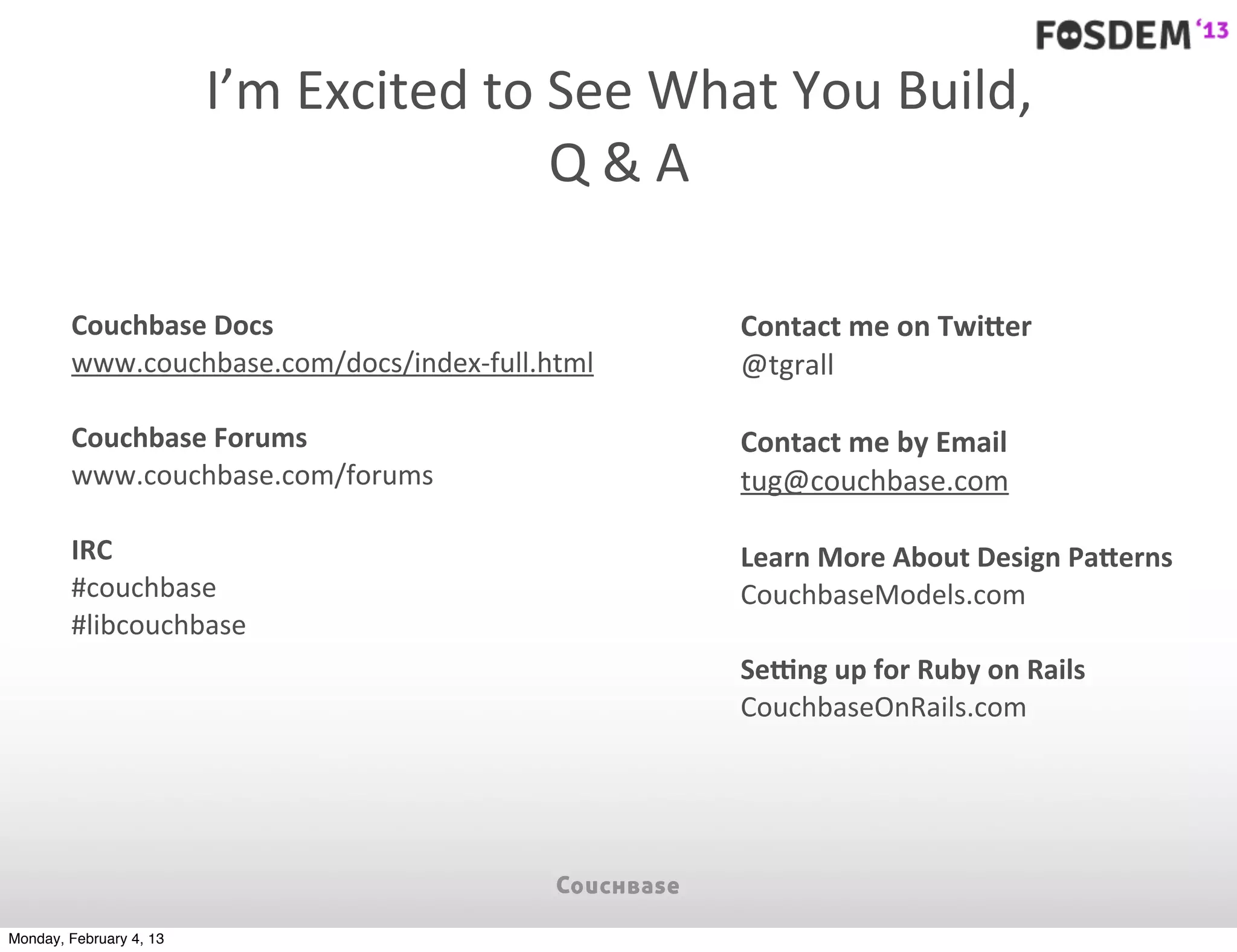 I’m	
  Excited	
  to	
  See	
  What	
  You	
  Build,
                                                 Q	
  &	
  A

        Couchbase	
  Docs                                 Contact	
  me	
  on	
  TwiDer
        www.couchbase.com/docs/index-­‐full.html          @tgrall

        Couchbase	
  Forums                               Contact	
  me	
  by	
  Email
        www.couchbase.com/forums                          tug@couchbase.com

        IRC                                               Learn	
  More	
  About	
  Design	
  PaDerns
        #couchbase                                        CouchbaseModels.com
        #libcouchbase
                                                          Seeng	
  up	
  for	
  Ruby	
  on	
  Rails
                                                          CouchbaseOnRails.com




Monday, February 4, 13
 