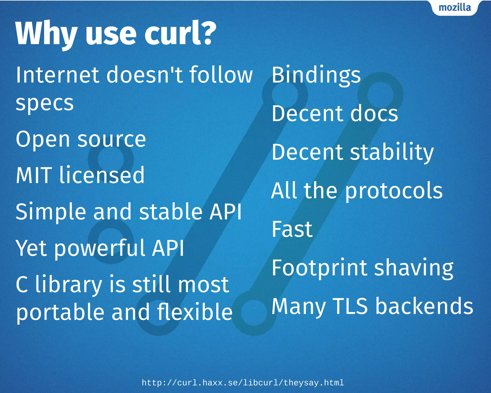 Why use curl?
Internet doesn't follow
specs
Open source
MIT licensed
Simple and stable API
Yet powerful API
C library is still most
portable and flexible
Bindings
Decent docs
Decent stability
All the protocols
Fast
Footprint shaving
Many TLS backends
http://curl.haxx.se/libcurl/theysay.html
 