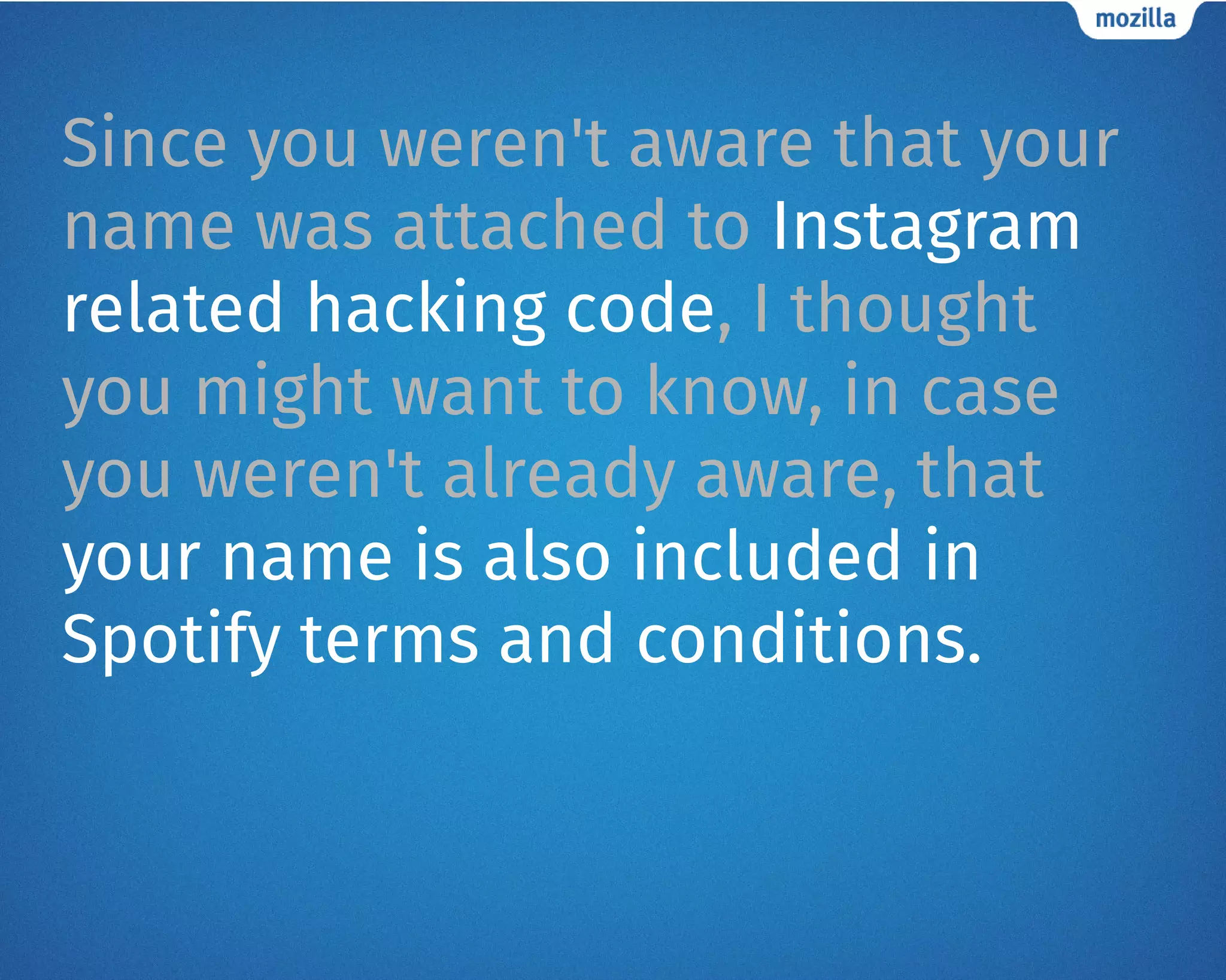 Since you weren't aware that your
name was attached to Instagram
related hacking code, I thought
you might want to know, in case
you weren't already aware, that
your name is also included in
Spotify terms and conditions.
 