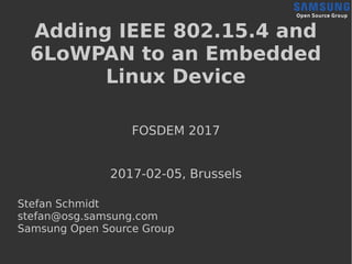 Adding IEEE 802.15.4 and
6LoWPAN to an Embedded
Linux Device
FOSDEM 2017
2017-02-05, Brussels
Stefan Schmidt
stefan@osg.samsung.com
Samsung Open Source Group
 