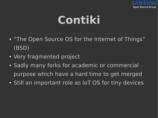 Contiki
● “The Open Source OS for the Internet of Things”
(BSD)
● Very fragmented project
● Sadly many forks for academic ...