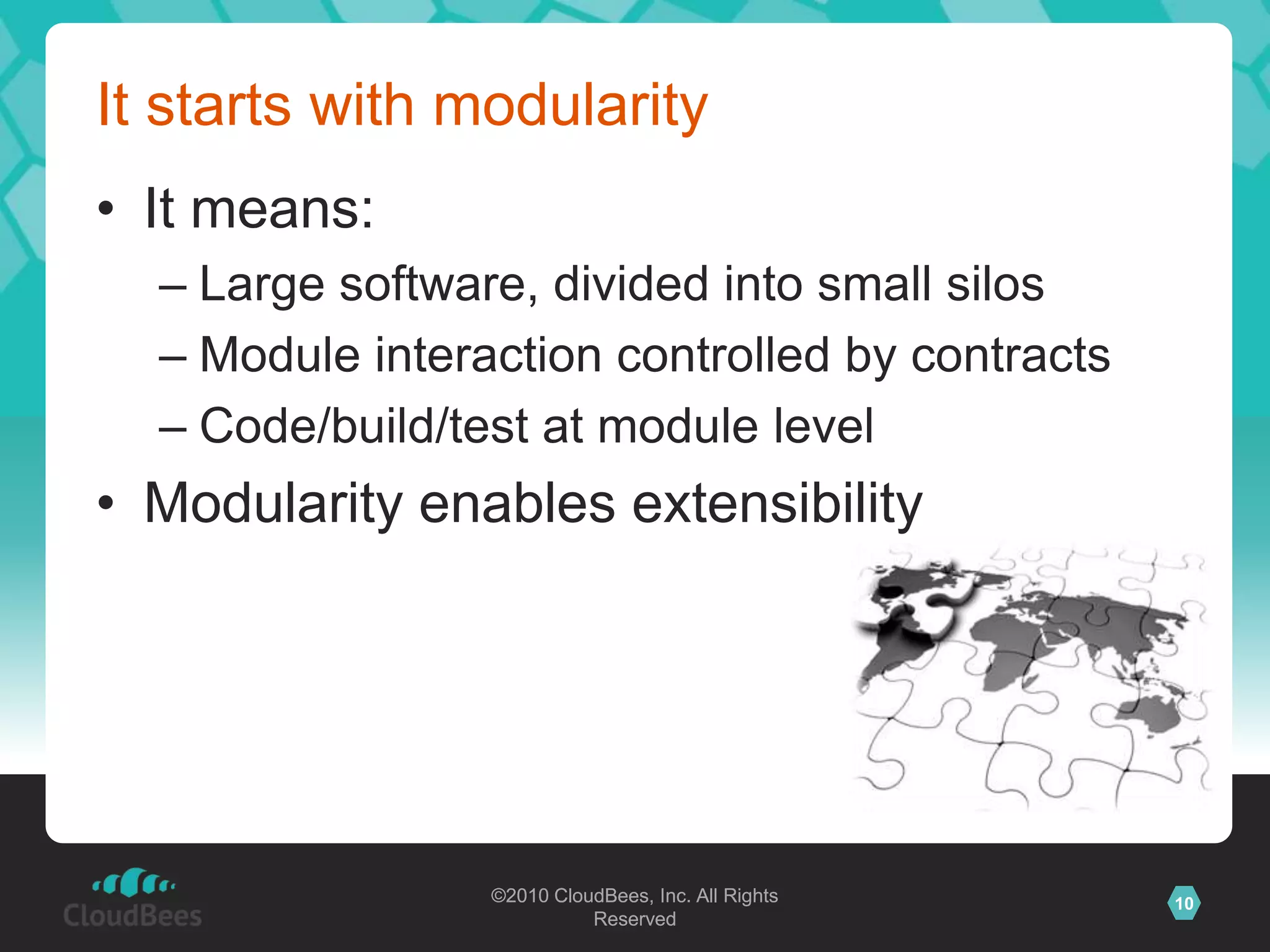 ©2010 CloudBees, Inc. All Rights
Reserved
10©2010 CloudBees, Inc. All Rights
Reserved
It starts with modularity
• It means:
– Large software, divided into small silos
– Module interaction controlled by contracts
– Code/build/test at module level
• Modularity enables extensibility
 